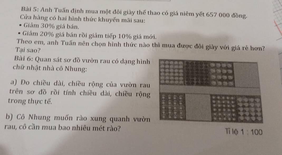 Anh Tuấn định mua một đôi giày thể thao có giá niêm yết 657 000 đồng.
Cửa hàng có hai hình thức khuyến mãi sau:
Giảm 30% giá bán.
Giảm 20% giá bán rồi giảm tiếp 10% giá mới.
Theo em, anh Tuấn nên chọn hình thức nào thì mua được đôi giày với giá rẻ hơn?
Tại sao?
Bài 6: Quan sát sơ đồ vườn rau có dạng hình
chữ nhật nhà cô Nhung:
a) Đo chiều dài, chiều rộng của vườn rau
trên sơ đồ rồi tính chiều dài, chiều rộng
trong thực tế.
b) Cô Nhung muốn rào xung quanh vườn
rau, cô cần mua bao nhiêu mét rào?Tỉ lệ