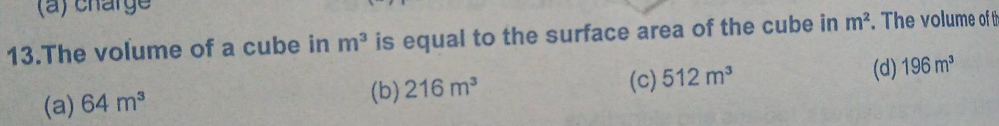 (a) charge
13.The volume of a cube in m^3 is equal to the surface area of the cube in m^2. The volume of th
(c) 512m^3
(d) 196m^3
(a) 64m^3
(b) 216m^3