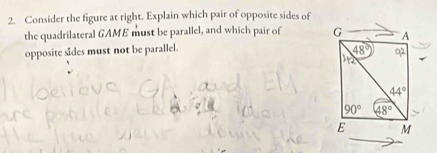 Consider the figure at right. Explain which pair of opposite sides of
the quadrilateral GAME must be parallel, and which pair of 
opposite sides must not be parallel.