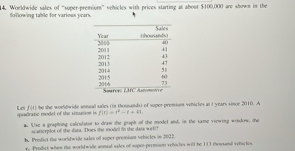 Worldwide sales of “super-premium” vehicles with prices starting at about $100,000 are shown in the 
following table for various years. 
Let f(t) be the worldwide annual sales (in thousands) of super-premium vehicles at t years since 2010. A 
quadratic model of the situation is f(t)=t^2-t+41. 
a. Use a graphing calculator to draw the graph of the model and, in the same viewing window, the 
scatterplot of the data. Does the model fit the data well? 
b. Predict the worldwide sales of super-premium vehicles in 2022. 
e. Predict when the worldwide annual sales of super-premium vehicles will be 113 thousand vehicles.