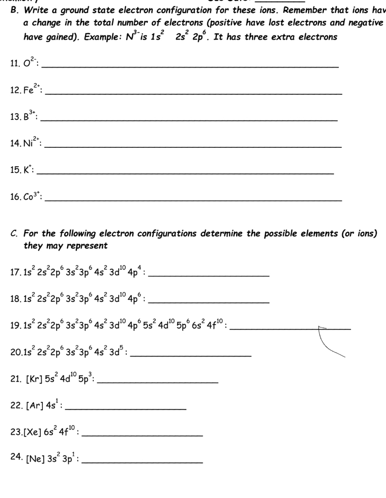 Write a ground state electron configuration for these ions. Remember that ions hav 
a change in the total number of electrons (positive have lost electrons and negative 
have gained). Example: N^(3-) is 1s^22s^22p^6. It has three extra electrons 
11. O^(2-) _ 
12. Fe^(2+) : _ 
13. B^(3+) _ 
14. Ni^(2+) _ 
15. K^+ : _ 
16. Co^(3^+) : _ 
C. For the following electron configurations determine the possible elements (or ions) 
they may represent 
17. 1s^22s^22p^63s^23p^64s^23d^(10)4p^4 : _ 
18. 1s^22s^22p^63s^23p^64s^23d^(10)4p^6 : _ 
19. 1s^22s^22p^63s^23p^64s^23d^(10)4p^65s^24d^(10)5p^66s^24f^(10) : _
20.1s^22s^22p^63s^23p^64s^23d^5 : _ 
21. [Kr]5s^24d^(10)5p^3 : _ 
22. [Ar]4s^1 : _ 
23. [Xe]6s^24f^(10)._ 
24. [Ne]3s^23p^1 : _