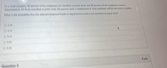 At a small company, 40 percent of the employees are classified as juntor levet, and 32 percent of the employees work im
department A. Of those classifted as junior level, 58 percent work in department A. One employes will be selected at random.
What is the probability that the selected employee works in department A and is not classifed as junstor level
818
B
6 30
030
B pts
Question 3