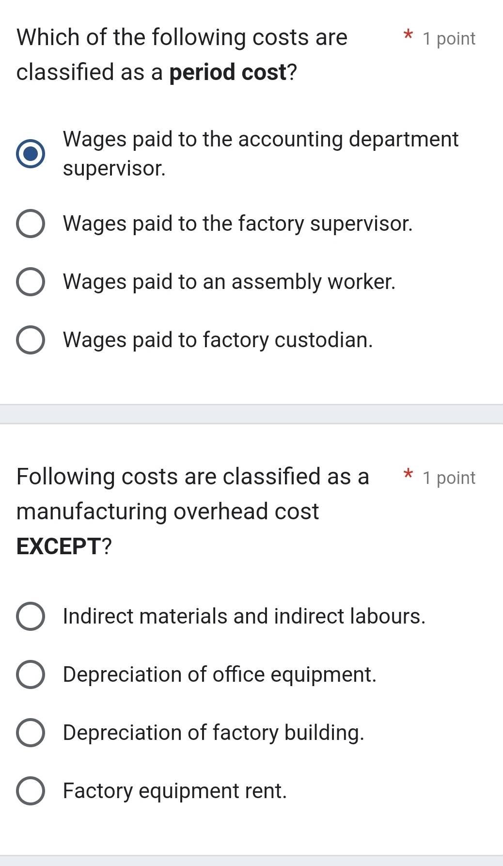 Which of the following costs are 1 point
classified as a period cost?
Wages paid to the accounting department
supervisor.
Wages paid to the factory supervisor.
Wages paid to an assembly worker.
Wages paid to factory custodian.
Following costs are classified as a * 1 point
manufacturing overhead cost
EXCEPT?
Indirect materials and indirect labours.
Depreciation of office equipment.
Depreciation of factory building.
Factory equipment rent.