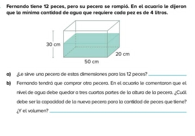 Fernando tiene 12 peces, pero su pecera se rompió. En el acuario le dijeron 
que la mínima cantidad de agua que requiere cada pez es de 4 litros. 
a) Le sirve una pecera de estas dimensiones para los 12 peces?_ 
b) Fernando tendrá que comprar otra pecera. En el acuario le comentaron que el 
nivel de agua debe quedar a tres cuartas partes de la altura de la pecera. ¿Cuál 
debe ser la capacidad de la nueva pecera para la cantidad de peces que tiene? 
¿Y el volumen?_