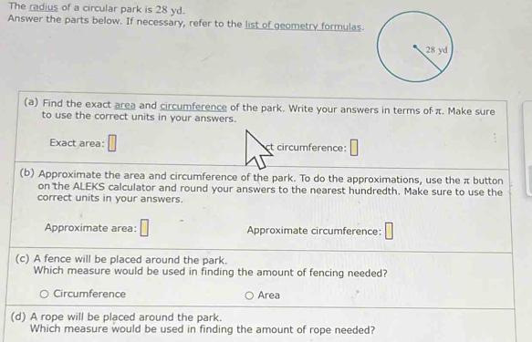 The radius of a circular park is 28 yd. 
Answer the parts below. If necessary, refer to the list of geometry formulas. 
(a) Find the exact area and circumference of the park. Write your answers in terms of π. Make sure 
to use the correct units in your answers. 
Exact area: t circumference: 
(b) Approximate the area and circumference of the park. To do the approximations, use the π button 
on the ALEKS calculator and round your answers to the nearest hundredth. Make sure to use the 
correct units in your answers. 
Approximate area: Approximate circumference: 
(c) A fence will be placed around the park. 
Which measure would be used in finding the amount of fencing needed? 
Circumference Area 
(d) A rope will be placed around the park. 
Which measure would be used in finding the amount of rope needed?