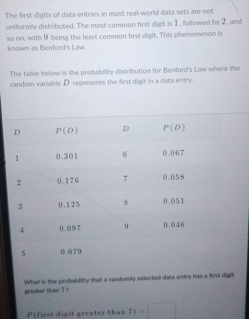 The first digits of data entries in most real-world data sets are not
uniformly distributed. The most common first digit is 1, followed by 2, and
so on, with 9 being the least common first digit. This phenomenon is
known as Benford's Law.
The table below is the probability distribution for Benford's Law where the
random variable D represents the first digit in a data entry.
What is the probability that a randomly selected data entry has a first digit
greater than 7 ?
P(first digit greater t l_1 an7) =□