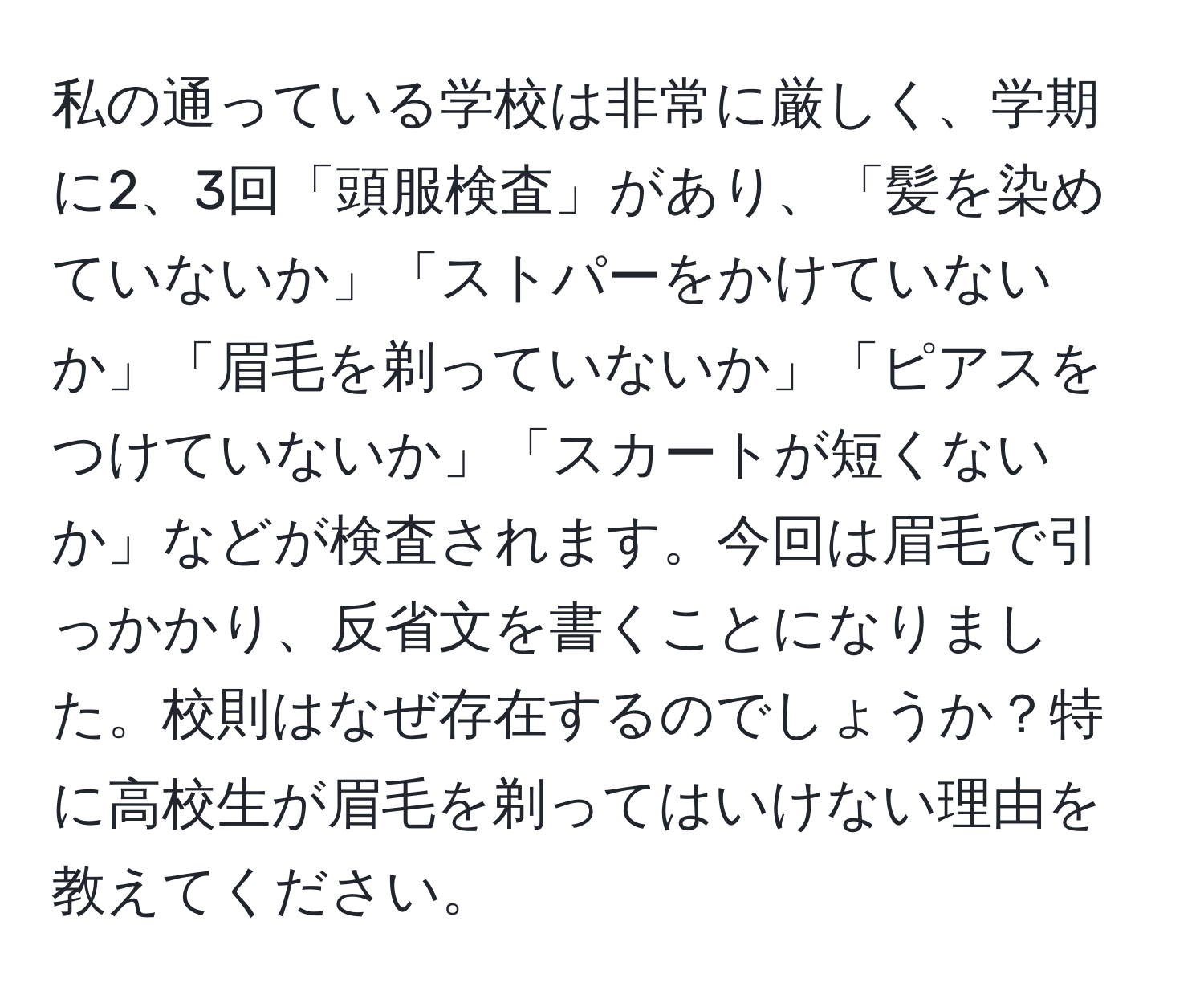 私の通っている学校は非常に厳しく、学期に2、3回「頭服検査」があり、「髪を染めていないか」「ストパーをかけていないか」「眉毛を剃っていないか」「ピアスをつけていないか」「スカートが短くないか」などが検査されます。今回は眉毛で引っかかり、反省文を書くことになりました。校則はなぜ存在するのでしょうか？特に高校生が眉毛を剃ってはいけない理由を教えてください。