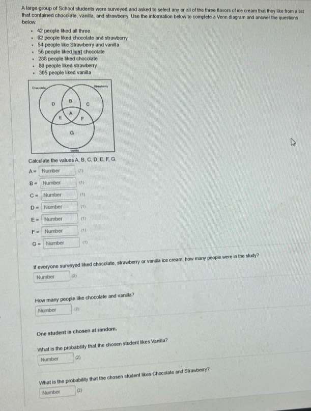 A large group of School students were surveyed and asked to select any or all of the three flavors of ice cream that they like from a list 
that contained chocolate, vanilla, and strawberry. Use the information below to complete a Venn diagram and answer the questions 
below.
42 people liked all three
62 people liked chocolate and strawberry
54 people like Strawberry and vanilla
56 people liked just chocolate
288 people liked chocolate
80 people liked strawberry
305 people liked vanilla 
Calculate the values A, B, C, D, E, F, G.
A= Number (1)
B= Number (1)
C= Number (5)
D= Number (1)
E= Number (1)
F= Number (1)
G= Number (1) 
If everyone surveyed liked chocolate, strawberry or vanilla ice cream, how many people were in the study? 
Number (2) 
How many people like chocolate and vanilla? 
Number 
One student is chosen at random. 
What is the probability that the chosen student likes Vanilla? 
Number (2) 
What is the probability that the chosen student likes Chocolate and Strawberry? 
Number (2)