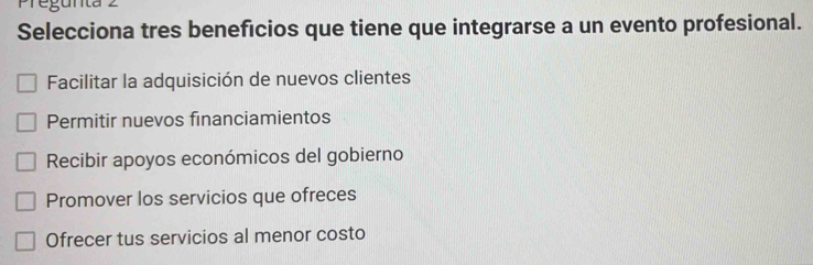 Selecciona tres beneficios que tiene que integrarse a un evento profesional.
Facilitar la adquisición de nuevos clientes
Permitir nuevos financiamientos
Recibir apoyos económicos del gobierno
Promover los servicios que ofreces
Ofrecer tus servicios al menor costo