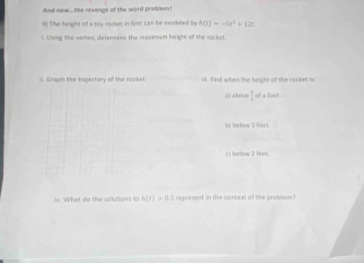And now..the revenge of the word probilom!
9) The height of a toy rockes in feet can be modeled by A(t)=-5t^2+12t
i. Using the vertex, determine the maximum height of the rocket.
il. Graph the trajectory of the rocket. il. Find when the height of the rocket is
a) above  3/6  of a foot.
b| below $ foat.
c) below 2 feet.
)v. What do the solutions to h(t)>0.5 represent in the conbext of the problem ?