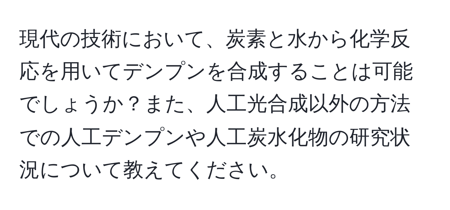 現代の技術において、炭素と水から化学反応を用いてデンプンを合成することは可能でしょうか？また、人工光合成以外の方法での人工デンプンや人工炭水化物の研究状況について教えてください。