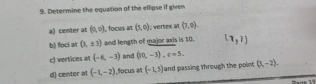 Determine the equation of the ellipse if given 
a) center at (0,0) , focus at (5,0); vertex at (7,0). 
b) foci at (3,± 3) and length of major axis is 10. 
c) vertices at (-6,-3) and (10,-3), c=5. 
d) center at (-1,-2) ,focus at (-1,5) and passing through the point (3,-2). 
Page 19