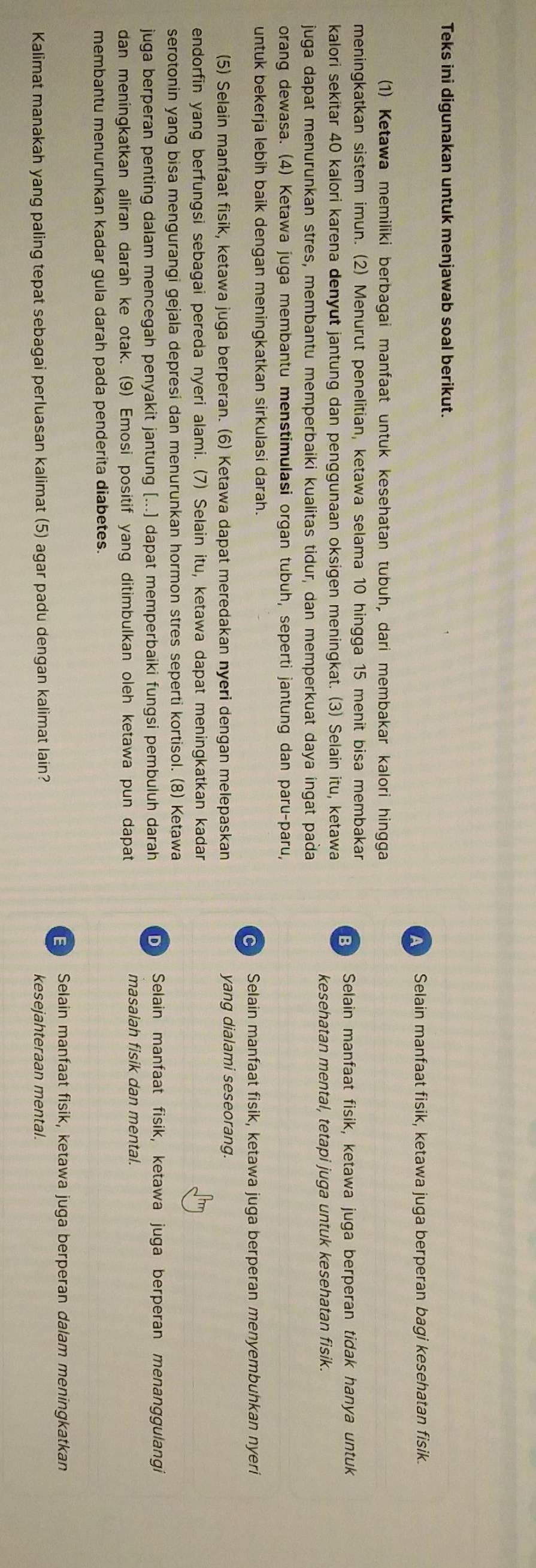 Teks ini digunakan untuk menjawab soal berikut.
Selain manfaat fisik, ketawa juga berperan bagi kesehatan fisik.
(1) Ketawa memiliki berbagai manfaat untuk kesehatan tubuh, dari membakar kalori hingga
meningkatkan sistem imun. (2) Menurut penelitian, ketawa selama 10 hingga 15 menit bisa membakar
B Selain manfaat fisik, ketawa juga berperan tidak hanya untuk
kalori sekitar 40 kalori karena denyut jantung dan penggunaan oksigen meningkat. (3) Selain itu, ketawa
kesehatan mental, tetapi juga untuk kesehatan fisik.
juga dapat menurunkan stres, membantu memperbaiki kualitas tidur, dan memperkuat daya ingat paða
orang dewasa. (4) Ketawa juga membantu menstimulasi organ tubuh, seperti jantung dan paru-paru,
untuk bekerja lebih baik dengan meningkatkan sirkulasi darah.
Selain manfaat fisik, ketawa juga berperan menyembuhkan nyeri
(5) Selain manfaat fisik, ketawa juga berperan. (6) Ketawa dapat meredakan nyeri dengan melepaskan yang dialami seseorang.
endorfin yang berfungsi sebagai pereda nyeri alami. (7) Selain itu, ketawa dapat meningkatkan kadar
serotonin yang bisa mengurangi gejala depresi dan menurunkan hormon stres seperti kortisol. (8) Ketawa
juga berperan penting dalam mencegah penyakit jantung (...) dapat memperbaiki fungsi pembuluh darah b Selain manfaat fisik, ketawa juga berperan menanggulangi
dan meningkatkan aliran darah ke otak. (9) Emosi positif yang ditimbulkan oleh ketawa pun dapat masalah fisik dan mental.
membantu menurunkan kadar gula darah pada penderita diabetes.
E Selain manfaat fisik, ketawa juga berperan dalam meningkatkan
Kalimat manakah yang paling tepat sebagai perluasan kalimat (5) agar padu dengan kalimat lain? kesejahteraan mental.