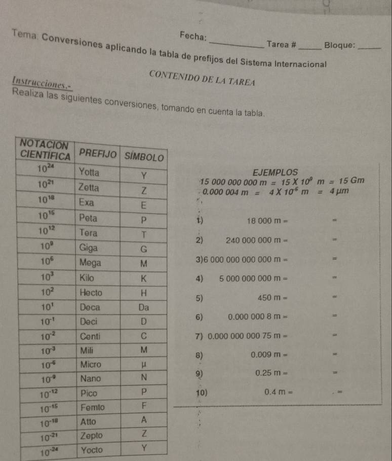 Fecha:
Tarea # Bloque:_
Tema: Conversiones aplicando la tabla de prefijos del Sistema Internacional
CONTENIDO DE LA TAREA
Instrucciones.-
Realiza las siguientes conversiones, tomando en cuenta la tabla.
15000000000m=15* 10^9m=15Gm EJEMPLOS
0.000004m=4* 10^6m=4mu m
i) 18000m= =
2) 240000000m= =
3) 6000000000000m= #
4) 5000000000m= #
5)
450m= =
6) 0.0000008m= =
7) 0.0000000075m=
8) 0.009m=
9) 0.25m=
10) 0.4m=
10^(-24) Yocto Y