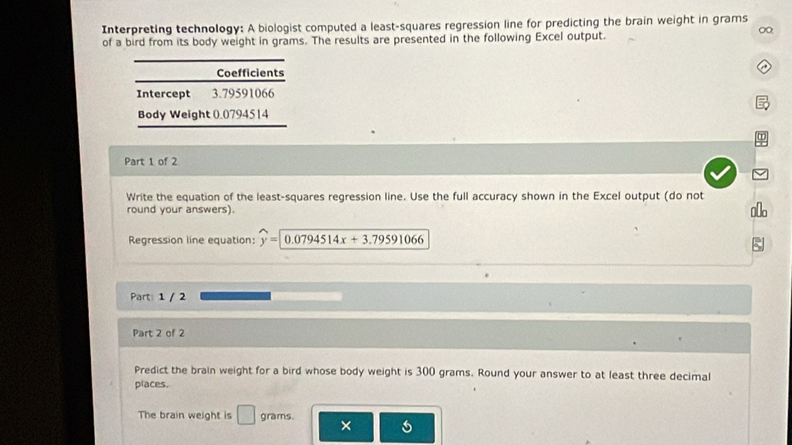 Interpreting technology: A biologist computed a least-squares regression line for predicting the brain weight in grams
0 
of a bird from its body weight in grams. The results are presented in the following Excel output. 
Coefficients 
Intercept 3.79591066
Body Weight 0.0794514
Part 1 of 2 
Write the equation of the least-squares regression line. Use the full accuracy shown in the Excel output (do not 
round your answers). 
Regression line equation: y=0.0794514x+3.79591066
Part: 1 / 2 
Part 2 of 2 
Predict the brain weight for a bird whose body weight is 300 grams. Round your answer to at least three decimal 
places. 
The brain weight is □ grams.