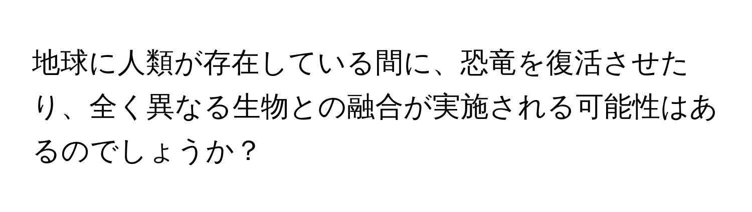 地球に人類が存在している間に、恐竜を復活させたり、全く異なる生物との融合が実施される可能性はあるのでしょうか？