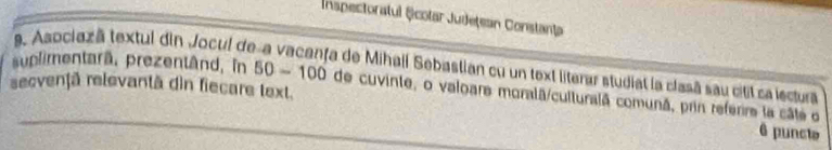 Inspectoratul Școtar Județean Constanța 
9. Asociazã textul din Jocul de 
a de Mihall Sebastian cu un text literar studiat la clasã sau citil ca lectura 
secvenţã relevantã dìn fiecare text. 
suplimentarã, prezentând, in 50-100 de cuvinte, o valoare moralã/culturalã comunã, prin referre la câte o 
6 puncle