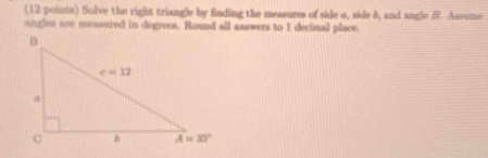 Solve the right triangle by finding the measures of side 4, side 6, and angle B. Assume
angles are measured in degrees. Round all answers to I decimal place.