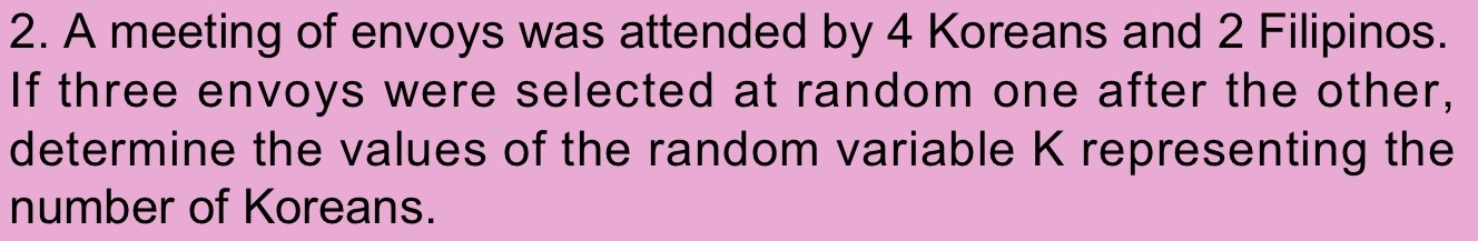 A meeting of envoys was attended by 4 Koreans and 2 Filipinos. 
If three envoys were selected at random one after the other, 
determine the values of the random variable K representing the 
number of Koreans.