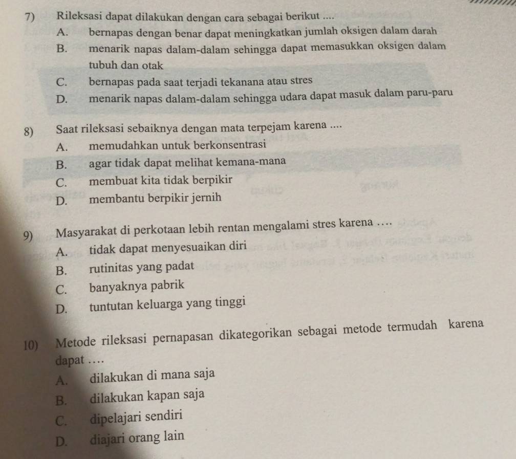 Rileksasi dapat dilakukan dengan cara sebagai berikut ....
A. bernapas dengan benar dapat meningkatkan jumlah oksigen dalam darah
B. menarik napas dalam-dalam sehingga dapat memasukkan oksigen dalam
tubuh dan otak
C. bernapas pada saat terjadi tekanana atau stres
D. menarik napas dalam-dalam sehingga udara dapat masuk dalam paru-paru
8) Saat rileksasi sebaiknya dengan mata terpejam karena ....
A. memudahkan untuk berkonsentrasi
B. agar tidak dapat melihat kemana-mana
C. membuat kita tidak berpikir
D. membantu berpikir jernih
9) Masyarakat di perkotaan lebih rentan mengalami stres karena …
A. tidak dapat menyesuaikan diri
B. rutinitas yang padat
C. banyaknya pabrik
D. tuntutan keluarga yang tinggi
10) Metode rileksasi pernapasan dikategorikan sebagai metode termudah karena
dapat …
A. dilakukan di mana saja
B. dilakukan kapan saja
C. dipelajari sendiri
D. diajari orang lain