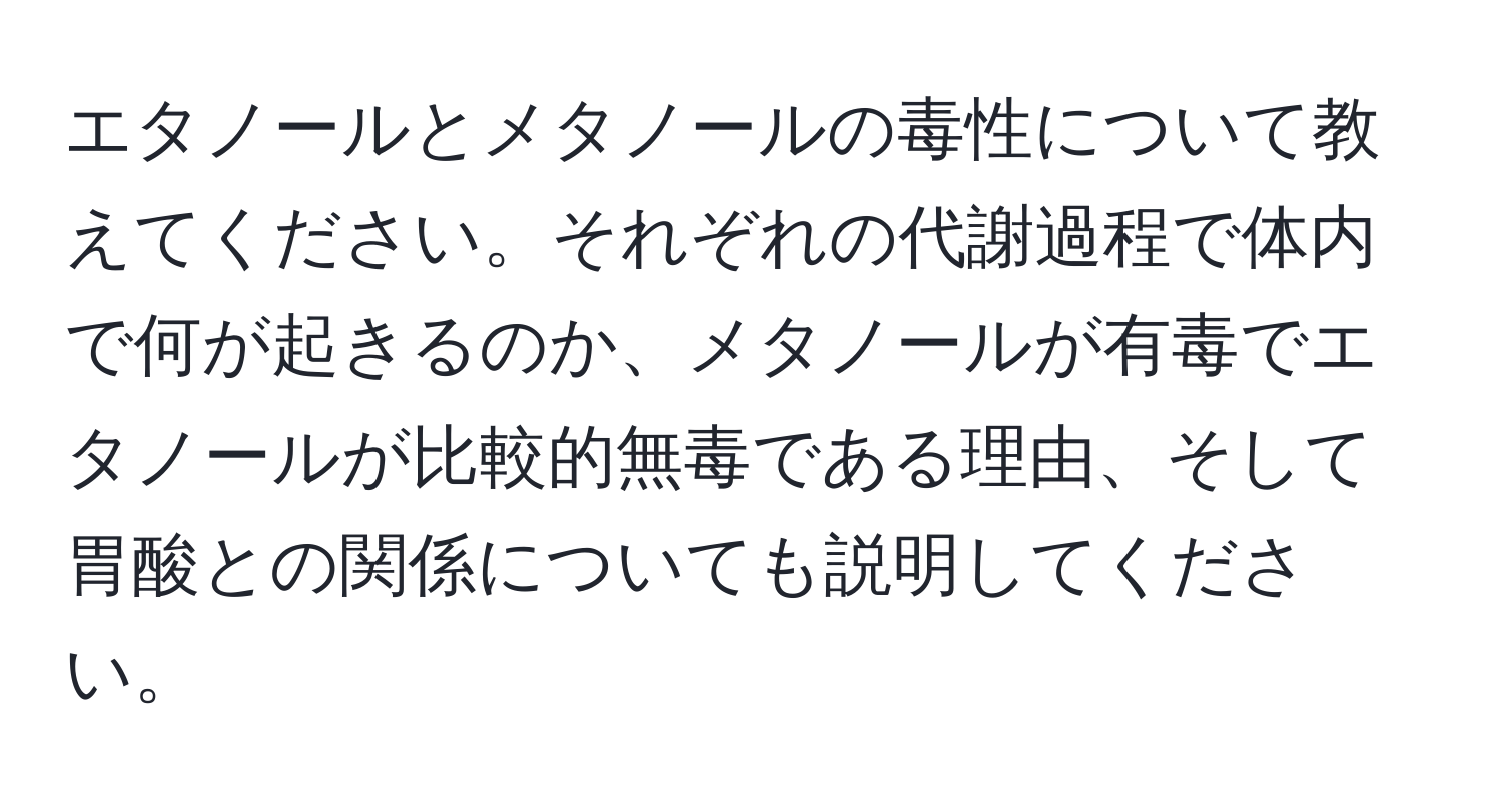 エタノールとメタノールの毒性について教えてください。それぞれの代謝過程で体内で何が起きるのか、メタノールが有毒でエタノールが比較的無毒である理由、そして胃酸との関係についても説明してください。