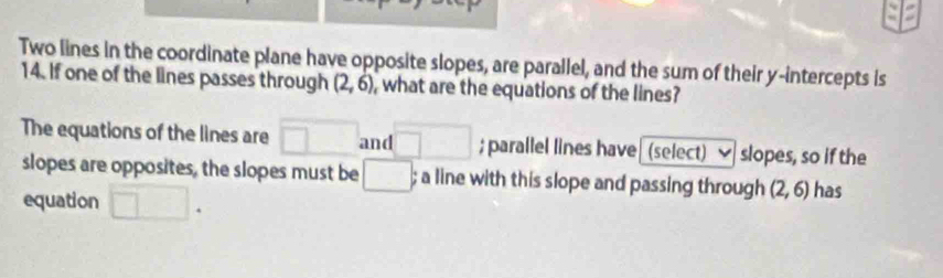 Two lines in the coordinate plane have opposite slopes, are parallel, and the sum of their y-intercepts is 
14. If one of the lines passes through (2,6) , what are the equations of the lines? 
The equations of the lines are □ and □; parallel lines have (select) slopes, so if the 
slopes are opposites, the slopes must be □; a line with this slope and passing through (2,6) has 
equation □.