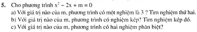 Cho phương trình x^2-2x+m=0
a) Với giá trị nào của m, phương trình có một nghiệm là 3 ? Tìm nghiệm thứ hai. 
b) Với giá trị nào của m, phương trình có nghiệm kép? Tìm nghiệm kép đó. 
c) Với giá trị nào của m, phương trình có hai nghiệm phân biệt?