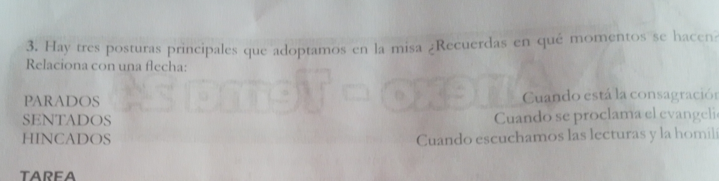 Hay tres posturas principales que adoptamos en la misa ¿Recuerdas en qué momentos se hacen
Relaciona con una flecha:
PARADOS Cuando está la consagración
SENTADOS
Cuando se proclama el evangelie
HINCADOS Cuando escuchamos las lecturas y la homili
TAREA