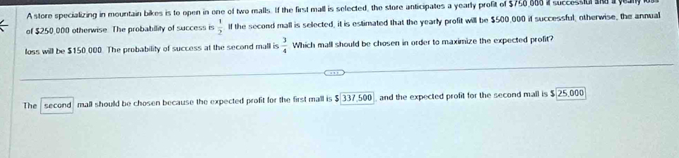 A store specializing in mountain bikes is to open in one of two malls. If the first mall is selected, the store anticipates a yearly profit of $750,008 if successful and yeal 
of $250,000 otherwise. The probability of success is  1/2  If the second mall is selected, it is estimated that the yearly profit will be $500,000 if successful, otherwise, the annual 
loss will be $150,000. The probability of success at the second mall is  3/4  Which mall should be chosen in order to maximize the expected profit? 
The second mall should be chosen because the expected profit for the first mall is $337.500 and the expected profit for the second mall is 25.000