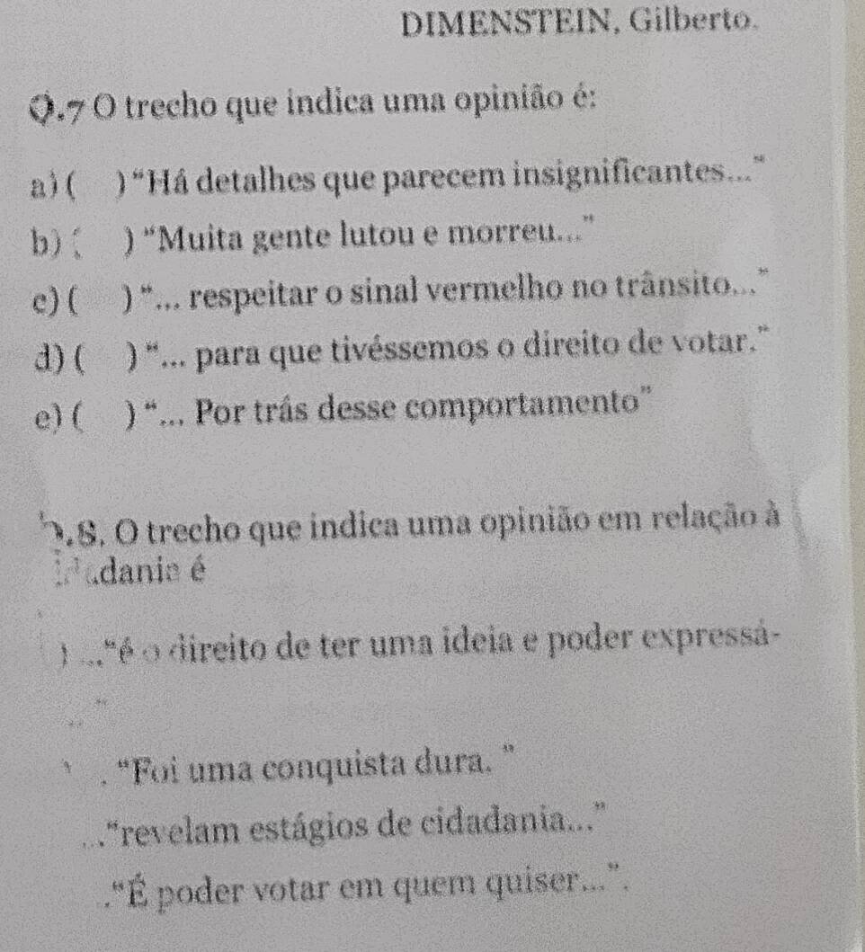 DIMENSTEIN, Gilberto.
Q.7 O trecho que índica uma opinião é:
a) ( ) “Há detalhes que parecem insignificantes..”
b)( ) “Muita gente lutou e morreu..”
c) ( ) “... respeitar o sinal vermelho no trânsito...”
d) ( ) “... para que tivéssemos o direito de votar.”
e) ( ) ) “... Por trás desse comportamento”
0.8. O trecho que indica uma opinião em relação à
adanie é
1º é o direito de ter uma ideia e poder expressá-
“Foi uma conquista dura. ”
."revelam estágios de cidadania..."
.“É poder votar em quem quiser..”.