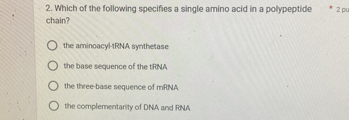 Which of the following specifies a single amino acid in a polypeptide * 2 pu
chain?
the aminoacyl-tRNA synthetase
the base sequence of the tRNA
the three-base sequence of mRNA
the complementarity of DNA and RNA