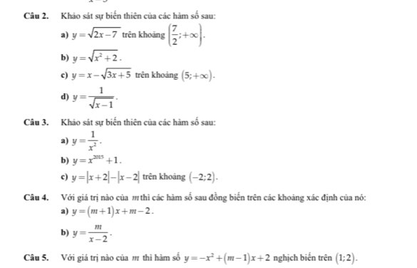 Khảo sát sự biến thiên của các hàm số sau:
a) y=sqrt(2x-7) trên khoảng ( 7/2 ;+∈fty ). 
b) y=sqrt(x^2+2). 
c) y=x-sqrt(3x+5) trên khoảng (5;+∈fty ). 
d) y= 1/sqrt(x-1) . 
Câu 3. Khảo sát sự biến thiên của các hàm số sau:
a) y= 1/x^2 . 
b) y=x^(2015)+1. 
c) y=|x+2|-|x-2| trên khoảng (-2;2). 
Câu 4. Với giá trị nào của thì các hàm số sau đồng biến trên các khoảng xác định của nó:
a) y=(m+1)x+m-2.
b) y= m/x-2 . 
Câu 5. Với giá trị nào của m thì hàm số y=-x^2+(m-1)x+2 nghịch biến trên (1;2).