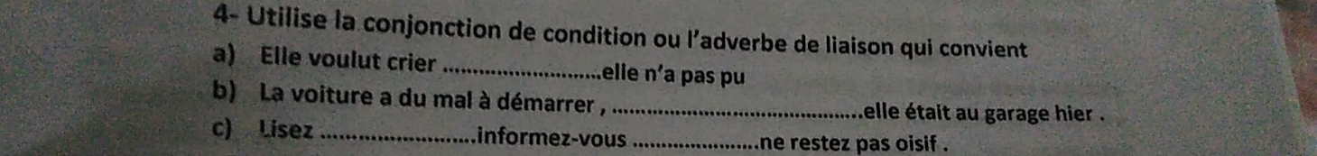 4- Utilise la conjonction de condition ou l’adverbe de liaison qui convient 
a) Elle voulut crier _elle n'a pas pu 
b) La voiture a du mal à démarrer , _elle était au garage hier . 
c) Lisez _informez-vous _ne restez pas oisif .