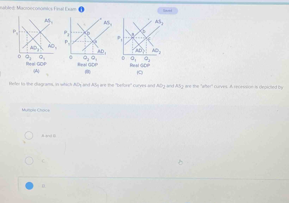 nabled: Macroeconomics Final Exam Saved
 
Real GDP Real GDP Real GDP
(A) (B) (C)
Refer to the diagrams, in which AD_1 and AS_1 are the "before" curves and AD_2 and AS_2 are the "after" curves. A recession is depicted by
Multiple Choice
A and B
C.
B.