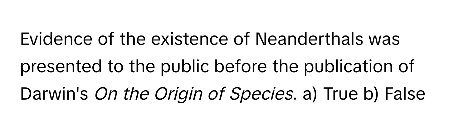 Evidence of the existence of Neanderthals was presented to the public before the publication of Darwin's *On the Origin of Species*.  a) True b) False