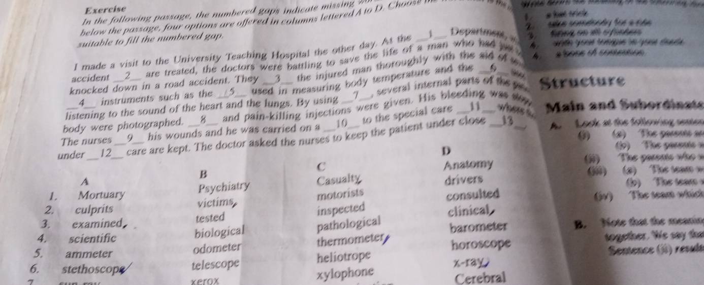 Exercise
In the following passage, the numbered gaps indicate missing 
below the passage , four options are offered in columns lettered A to D. oo 

z slaa comdcçãy foe a cãa
suitable to fill the numbered gap. a hat trick .
ande your tongue ln your éa da 
I made a visit to the University Teaching Hospital the other day. At the _J___. Department, # a tnes en 1 e fintes
accident __2__ are treated, the doctors were battling to save the life of a man who had pt w alsons el comestios
knocked down in a road accident. They __3__ the injured man thoroughly with the aid of w 
_4__ instruments such as the used in measuring body temperature and the S
listening to the sound of the heart and the lungs. By using __7__, several internal parts of the p Structure
11
body were photographed. __8__ and pain-killing injections were given. His bleeding was wow Main and Subordinats
13 A Lack at the follewing senten
The nurses 9 his wounds and he was carried on a 10 to the special care __wees s 
0 (2) The pasents an
under 12_ _care are kept. The doctor asked the nurses to keep the patient under close
D 1) The parents n
B Anatomy (j) The pasens wo 
C
A Casualty drivers () (2) The te 
Psychiatry
1. Mortuary motorists l) The team
inspected consulted
2. culprits victims (W) The seam which
3. examined， tested clinical
pathological
4. a scientific barometer B. Note that the meanin
biological
5. ammeter odometer thermometer horoscope together. We say the
6. ,, stethoscope telescope heliotrope x-ray Sentence (5) resuls
xylophone
7 xerox Cerebral