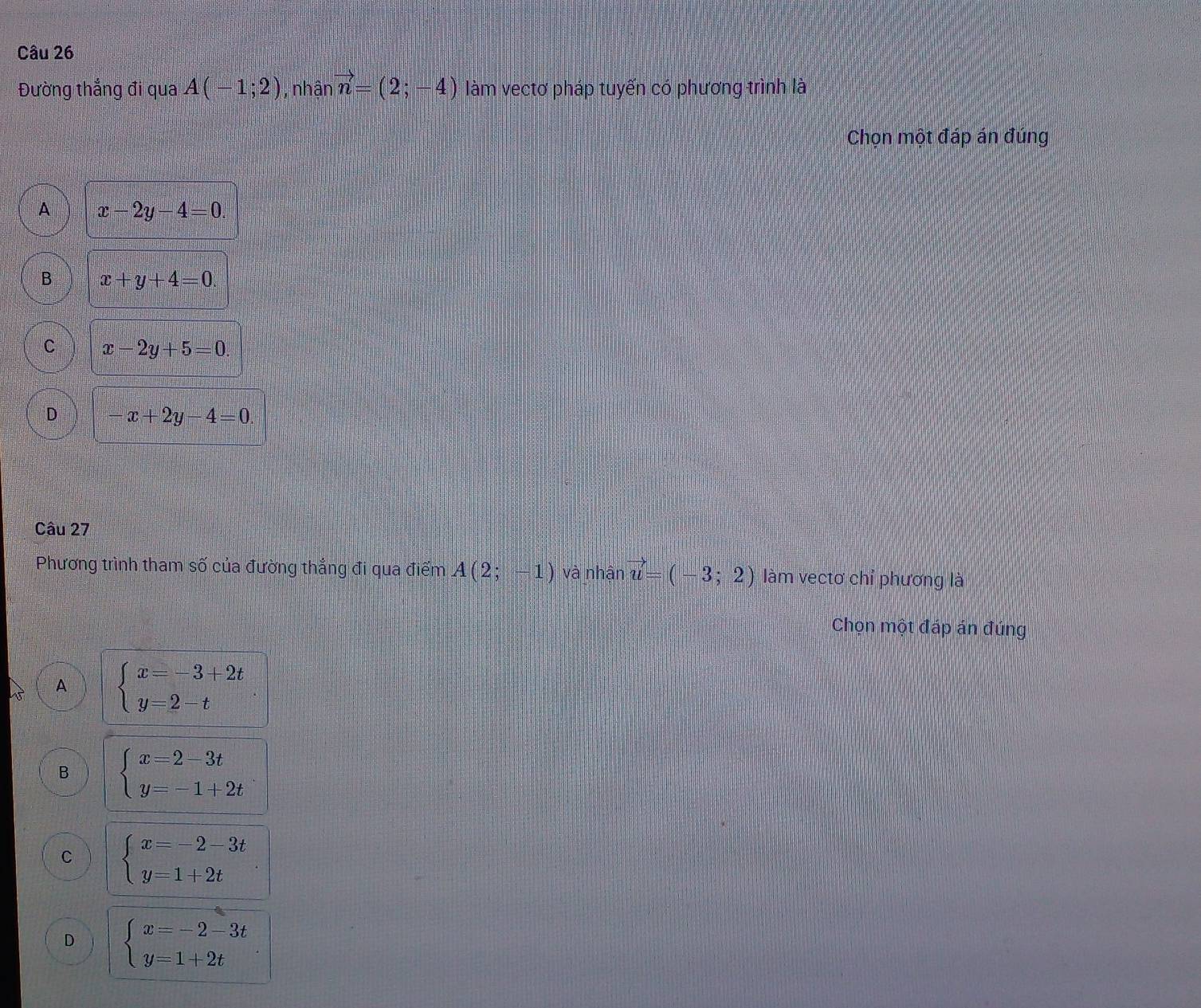 Đường thắng đi qua A(-1;2) , nhân vector n=(2;-4) làm vectơ pháp tuyến có phương trình là
Chọn một đáp án đúng
A x-2y-4=0
B x+y+4=0.
C x-2y+5=0
D -x+2y-4=0. 
Câu 27
Phương trình tham số của đường thẳng đi qua điểm A(2;-1) và nhận vector u=(-3;2) làm vectơ chỉ phương là
Chọn một đáp án đúng
A beginarrayl x=-3+2t y=2-tendarray.
B beginarrayl x=2-3t y=-1+2tendarray.
C beginarrayl x=-2-3t y=1+2tendarray.
D beginarrayl x=-2-3t y=1+2tendarray.
