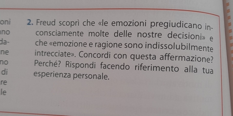 oni 2. Freud scoprì che «le emozioni pregiudicano in- 
no consciamente molte delle nostre decisioni» e 
da- che «emozione e ragione sono indissolubilmente 
ne intrecciate». Concordi con questa affermazione? 
no Perché? Rispondi facendo riferimento alla tua 
di esperienza personale. 
re 
le