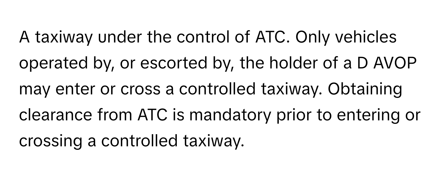 A taxiway under the control of ATC. Only vehicles operated by, or escorted by, the holder of a D AVOP may enter or cross a controlled taxiway. Obtaining clearance from ATC is mandatory prior to entering or crossing a controlled taxiway.