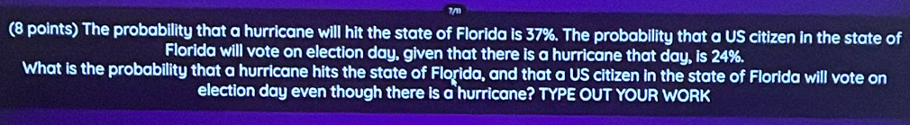 The probability that a hurricane will hit the state of Florida is 37%. The probability that a US citizen in the state of 
Florida will vote on election day, given that there is a hurricane that day, is 24%. 
What is the probability that a hurricane hits the state of Florida, and that a US citizen in the state of Florida will vote on 
election day even though there is a hurricane? TYPE OUT YOUR WORK