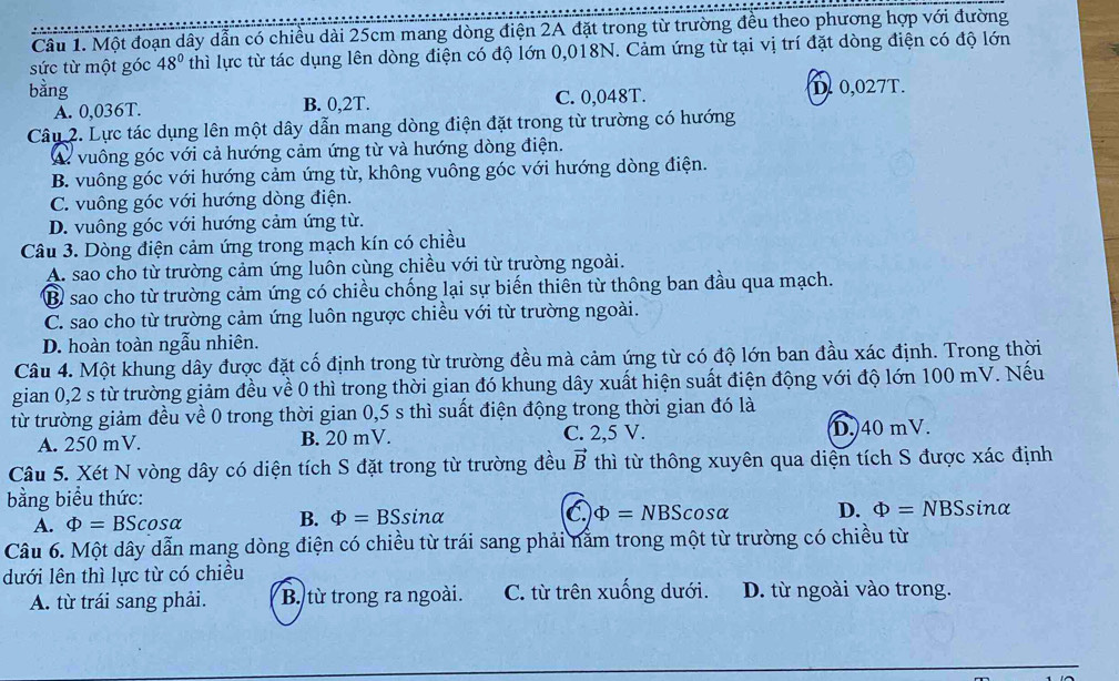 Một đoạn dây dẫn có chiều dài 25cm mang dòng điện 2A đặt trong từ trường đều theo phương hợp với đường
sức từ một góc 48° thì lực từ tác dụng lên dòng điện có độ lớn 0,018N. Cảm ứng từ tại vị trí đặt dòng điện có độ lớn
bàng D.0,027T.
A. 0,036T. B. 0,2T. C. 0,048T.
Câu 2. Lực tác dụng lên một dây dẫn mang dòng điện đặt trong từ trường có hướng
Vừ vuông góc với cả hướng cảm ứng từ và hướng dòng điện.
B. vuông góc với hướng cảm ứng từ, không vuông góc với hướng dòng điện.
C. vuông góc với hướng dòng điện.
D. vuông góc với hướng cảm ứng từ.
Câu 3. Dòng điện cảm ứng trong mạch kín có chiều
A. sao cho từ trường cảm ứng luôn cùng chiều với từ trường ngoài.
B sao cho từ trường cảm ứng có chiều chống lại sự biến thiên từ thông ban đầu qua mạch.
C. sao cho từ trường cảm ứng luôn ngược chiều với từ trường ngoài.
D. hoàn toàn ngẫu nhiên.
Câu 4. Một khung dây được đặt cố định trong từ trường đều mà cảm ứng từ có độ lớn ban đầu xác định. Trong thời
gian 0,2 s từ trường giảm đều về 0 thì trong thời gian đó khung dây xuất hiện suất điện động với độ lớn 100 mV. Nếu
từ trường giảm đều về 0 trong thời gian 0,5 s thì suất điện động trong thời gian đó là
A. 250 mV. B. 20 mV. C. 2,5 V. D. 40 mV.
Câu 5. Xét N vòng dây có diện tích S đặt trong từ trường đều vector B thì từ thông xuyên qua diện tích S được xác định
bằng biểu thức:
A. Phi =BScos alpha B. Phi =BSsin alpha C Phi =NBScos alpha D. Phi =NBSsin alpha
Câu 6. Một dây dẫn mang dòng điện có chiều từ trái sang phải nằm trong một từ trường có chiều từ
dưới lên thì lực từ có chiều
A. từ trái sang phải. B. từ trong ra ngoài. C. từ trên xuống dưới. D. từ ngoài vào trong.