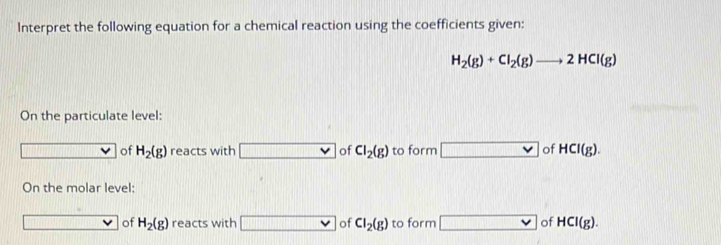 Interpret the following equation for a chemical reaction using the coefficients given:
H_2(g)+Cl_2(g)to 2HCl(g)
On the particulate level: 
of H_2(g) reacts with v of Cl_2(g) to form □ of HCl(g). 
On the molar level: 
(131111111111111111 of H_2(g) reacts with □ of Cl_2(g) to form □ of HCl(g).