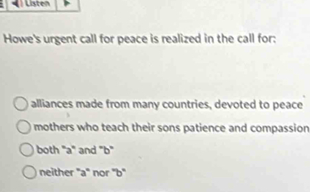 Listen
Howe's urgent call for peace is realized in the call for:
alliances made from many countries, devoted to peace
mothers who teach their sons patience and compassion
both "a" and "b"
neither 'a'' nor ''b''