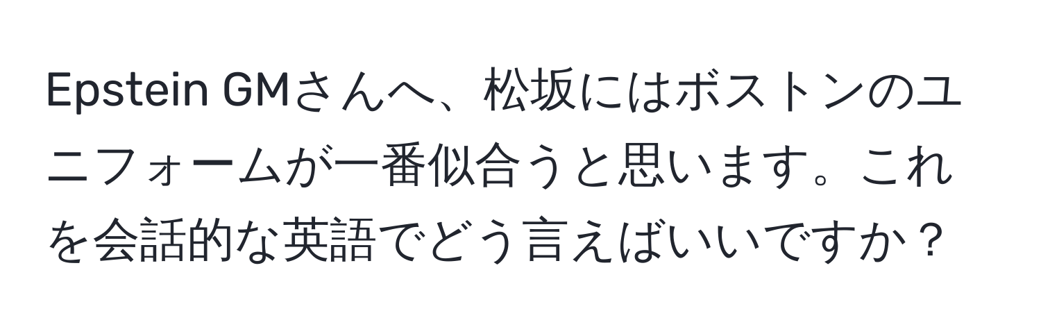 Epstein GMさんへ、松坂にはボストンのユニフォームが一番似合うと思います。これを会話的な英語でどう言えばいいですか？