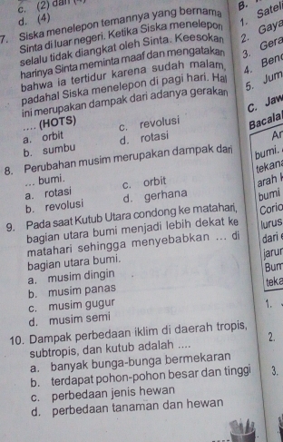 c. (2) đân (4)
d. (4)
7. Siska menelepon temannya yang bernama B.
selalu tidak diangkat oleh Sinta. Keesokan 2. Gaya 1. Satel
Sinta di luar negeri. Ketika Siska menelepon
harinya Sinta meminta maaf dan mengatakan 3. Gera
bahwa ia tertidur karena sudah malam
4. Ben
padahal Siska menelepon di pagi hari. Ha
5. Jum
ini merupakan dampak dari adanya geraka
C. Jaw
a. orbit …. (HOTS) c. revolusi Bacala
b. sumbu d. rotasi
Ar
8. Perubahan musim merupakan dampak dari
bumi. 
tekan
... bumi.
a. rotasi c. orbit arah l
b. revolusi d. gerhana bumi
9. Pada saat Kutub Utara condong ke matahari, Coria
bagian utara bumi menjadi lebih dekat ke lurus
matahari sehingga menyebabkan ... di dari 
jarur
Bum
a. musim dingin bagian utara bumi.
teka
b. musim panas
c. musim gugur 1.
d. musim semi
10. Dampak perbedaan iklim di daerah tropis,
subtropis, dan kutub adalah .... 2.
a. banyak bunga-bunga bermekaran
b. terdapat pohon-pohon besar dan tinggi 3.
c. perbedaan jenis hewan
d. perbedaan tanaman dan hewan