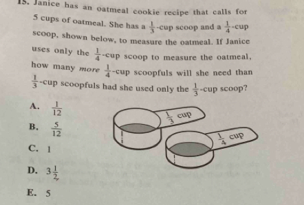 Janice has an oatmeal cookie recipe that calls for
5 cups of oatmeal. She has a  1/3 -cup scoop and a  1/4 -cup
scoop, shown below, to measure the oatmeal. If Janice
uses only the  1/4 -cup scoop to measure the oatmeal,
how many more  1/4 -cup scoopfuls will she need than
 1/3 - cup scoopfuls had she used only the  1/3 -cup scoop?
A.  1/12 
B.  5/12 
C. 1
D. 3 1/2, 
E. 5