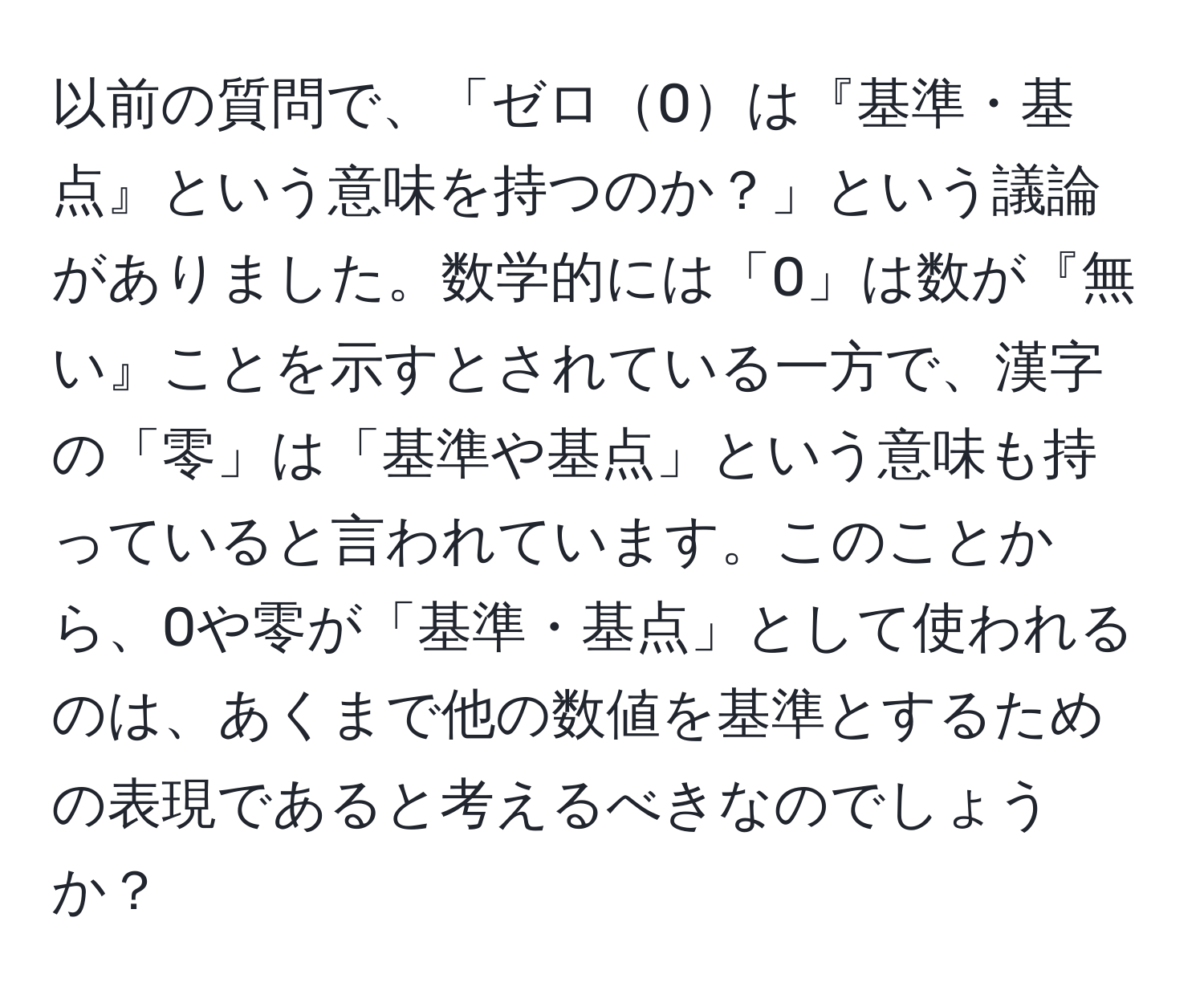 以前の質問で、「ゼロ0は『基準・基点』という意味を持つのか？」という議論がありました。数学的には「0」は数が『無い』ことを示すとされている一方で、漢字の「零」は「基準や基点」という意味も持っていると言われています。このことから、0や零が「基準・基点」として使われるのは、あくまで他の数値を基準とするための表現であると考えるべきなのでしょうか？