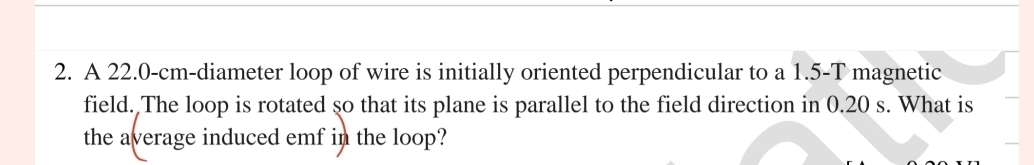 A 22.0-cm -diameter loop of wire is initially oriented perpendicular to a 1.5-T magnetic 
field. The loop is rotated so that its plane is parallel to the field direction in 0.20 s. What is 
the average induced emf in the loop?