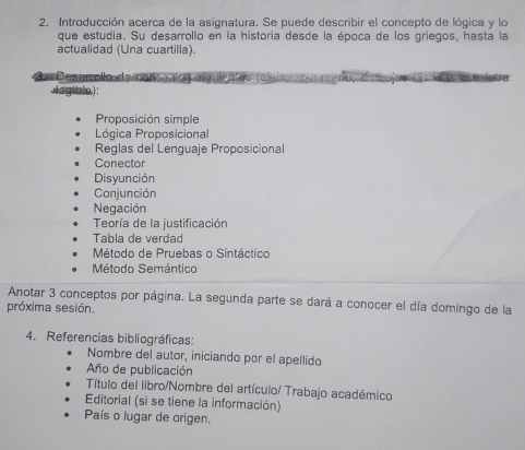 Introducción acerca de la asignatura. Se puede describir el concepto de lógica y lo 
que estudia. Su desarrollo en la historia desde la época de los griegos, hasta la 
actualidad (Una cuartilla). 
a Desarrollo da conçe a o 
legible.) : 
Proposición simple 
Lógica Proposicional 
Reglas del Lenguaje Proposicional 
Conector 
Disyunción 
Conjunción 
Negación 
Teoría de la justificación 
Tabla de verdad 
Método de Pruebas o Sintáctico 
Método Semántico 
Anotar 3 conceptos por página. La segunda parte se dará a conocer el día domingo de la 
próxima sesión. 
4. Referencias bibliográficas: 
Nombre del autor, iniciando por el apellido 
Año de publicación 
Título del libro/Nombre del artículo/ Trabajo académico 
Editorial (si se tiene la información) 
País o lugar de origen.