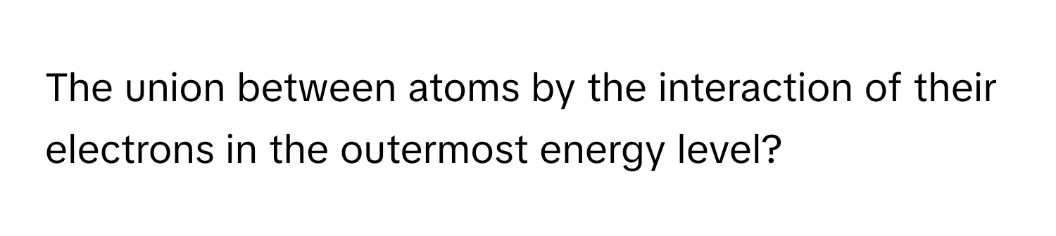 The union between atoms by the interaction of their electrons in the outermost energy level?